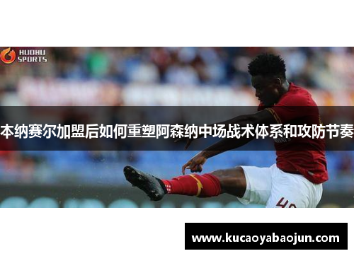 本纳赛尔加盟后如何重塑阿森纳中场战术体系和攻防节奏