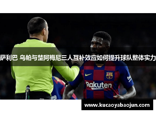 萨利巴 乌帕与楚阿梅尼三人互补效应如何提升球队整体实力
