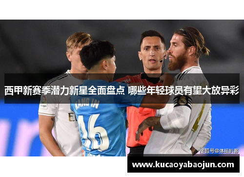 西甲新赛季潜力新星全面盘点 哪些年轻球员有望大放异彩