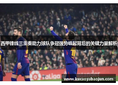 西甲锋线三重奏助力球队争冠强势崛起背后的关键力量解析