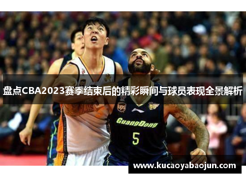 盘点CBA2023赛季结束后的精彩瞬间与球员表现全景解析